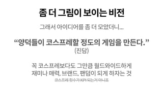 좀더그림이보이는비전
그래서아이디어를좀더모았더니...
“양덕들이 코스프레할 정도의 게임을 만든다.”
(진담)
꼭코스프레보다도그만큼월드와이드하게
재미나매력,브랜드,팬덤이되게하자는것
코스프레횟수가KPI되는거아니죠
 