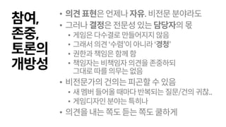 참여,
존중,
토론의
개방성
• 의견표현은언제나자유.비전문분야라도
• 그러나결정은전문성있는담당자의몫
• 게임은다수결로만들어지지 않음
• 그래서의견‘수렴’이 아니라‘경청’
• 권한과책임은함께함
• 책임자는비책임자의견을존중하되
그대로따를의무는없음
• 비전문가의건의는피곤할수있음
• 새멤버들어올때마다반복되는질문/건의귀찮..
• 게임디자인 분야는특히나
• 의견을내는쪽도듣는쪽도쿨하게
 