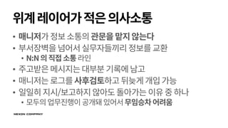 위계레이어가적은의사소통
• 매니저가정보소통의관문을맡지않는다
• 부서장벽을넘어서실무자들끼리정보를교환
• N:N의직접소통라인
• 주고받은메시지는대부분기록에남고
• 매니저는로그를사후검토하고뒤늦게개입가능
• 일일히지시/보고하지않아도돌아가는이유중하나
• 모두의업무진행이 공개돼있어서무임승차어려움
 