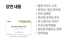 강연내용 • 돌죽이야기소개
• 창의성/집단창의성
• 저의실패담
• 혁신에유리한조직
• 왓스튜디오이야기
• 의사소통방법들
• 혼돈을허용하는문화
• 잉여로움
일부 중복되는 내용이 있습니다
 