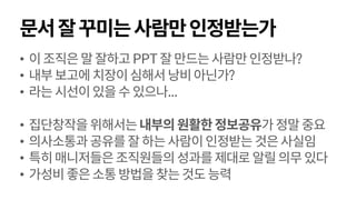 문서잘꾸미는사람만인정받는가
• 이조직은말잘하고PPT잘만드는사람만인정받나?
• 내부보고에치장이심해서낭비아닌가?
• 라는시선이있을수있으나...
• 집단창작을위해서는내부의원활한정보공유가정말중요
• 의사소통과공유를잘하는사람이인정받는것은사실임
• 특히매니저들은조직원들의성과를제대로알릴의무있다
• 가성비좋은소통방법을찾는것도능력
 