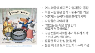 • 어느마을에배고픈여행자들이 등장
• 마을사람들은음식나눠주기를 거절
• 여행자는솥에다돌을끓이기시작
• 사람들은의아해함
• “맛있는돌죽을끓일건데
재료가부족하네요”
• 구경꾼들이 재료를추가해주기 시작
• 야채,고명,각종양념...
• 훌륭한죽이완성(현실로)
• 돌을빼내고모두맛있게나누어먹음http://www.childs-play.com/bookshop/9781846432248.html
 