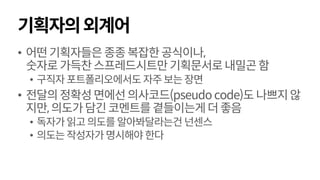 기획자의외계어
• 어떤기획자들은종종복잡한공식이나,
숫자로가득찬스프레드시트만기획문서로내밀곤함
• 구직자포트폴리오에서도 자주보는장면
• 전달의정확성면에선의사코드(pseudo code)도 나쁘지않
지만,의도가담긴코멘트를곁들이는게더좋음
• 독자가읽고의도를알아봐달라는건 넌센스
• 의도는작성자가명시해야한다
 