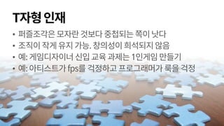 T자형인재
• 퍼즐조각은모자란것보다중첩되는쪽이낫다
• 조직이작게유지가능.창의성이희석되지않음
• 예:게임디자이너신입교육과제는1인게임만들기
• 예:아티스트가fps를 걱정하고프로그래머가룩을걱정
 