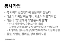 동시작업
• 꼭기획의선진행하에일을하지않는다
• 미술이기획을이끌거나,기술이이끌기도함
• 이른바“양끝에서터널동시에뚫기”
• 아니,세끝에서.. (기획,기술,미술)
• 각각뚫고들어가는터널이안만나면곤란하지만
• 어떻게든만나는데성공하면여러모로 이점이생김
• 품질,자발성,참여감,창의성에도움
 