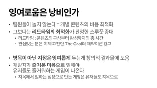 잉여로움은낭비인가
• 팀원들이놀지않는다=개별콘텐츠의비용최적화
• 그보다는리드타임의 최적화가진정한스루풋증대
• 리드타임:콘텐츠의구상부터완성까지의총시간
• 관심있는분은이제고전인TheGoal의제약이론참고
• 병목이아닌지점은잉여롭게 두는게창의적결과물에도움
• 개발자가즐거운마음으로일해야
유저들도즐거워하는 게임이나온다
• 지옥에서일하는심정으로만든게임은유저들도지옥으로
 