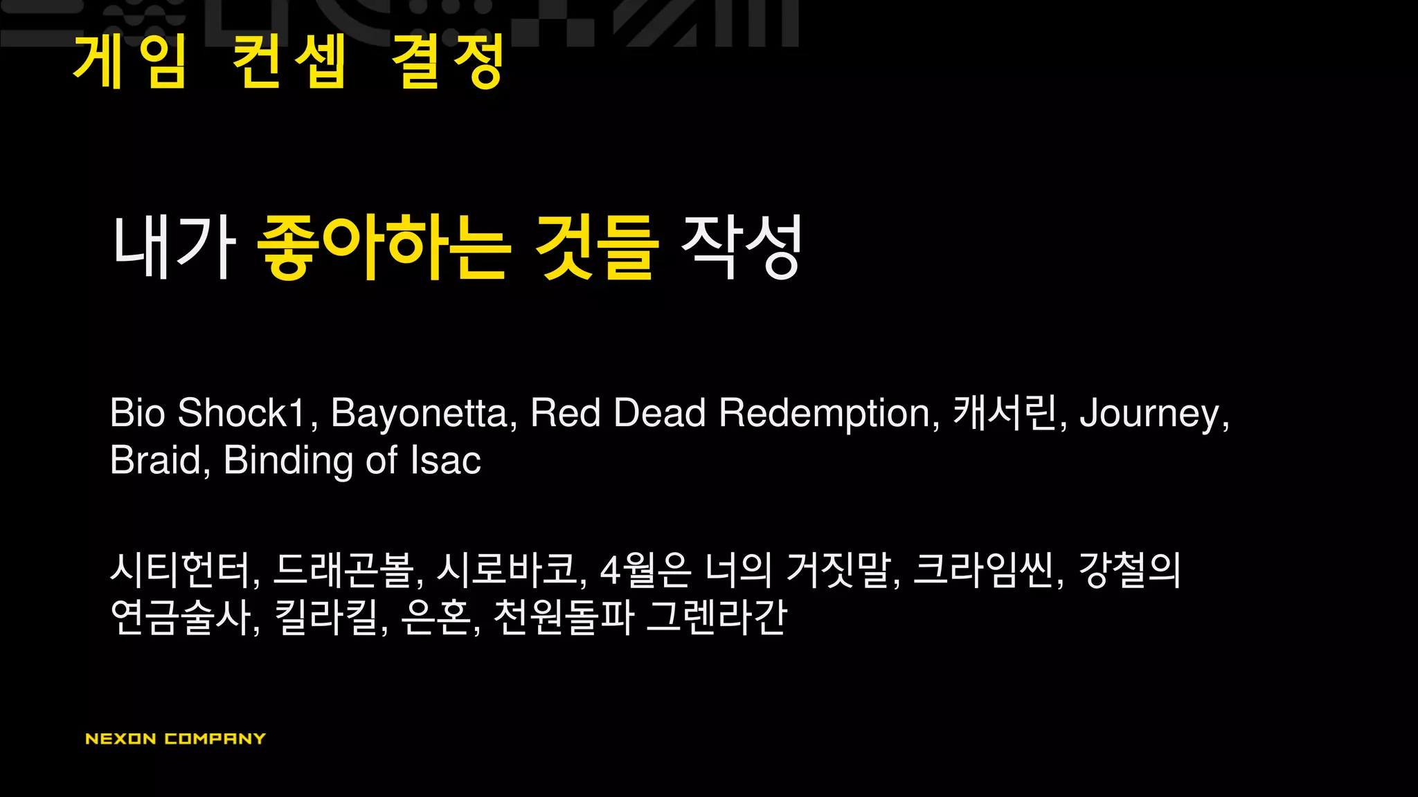 게 임 컨 셉 결 정
내가 좋아하는 것들 작성
Bio Shock1, Bayonetta, Red Dead Redemption, 캐서린, Journey,
Braid, Binding of Isac
시티헌터, 드래곤볼, 시로바코, 4월은 너의 거짓말, 크라임씬, 강철의
연금술사, 킬라킬, 은혼, 천원돌파 그렌라간
 