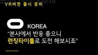 V R 버 전 출 시 준 비
KOREA
“본사에서 반응 좋으니
런칭타이틀로 도전 해보시죠”
 