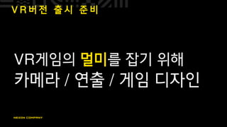 V R 버 전 출 시 준 비
VR게임의 멀미를 잡기 위해
카메라 / 연출 / 게임 디자인
 