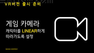 V R 버 전 출 시 준 비
게임 카메라
캐릭터를 LINEAR하게
따라가도록 설정
 