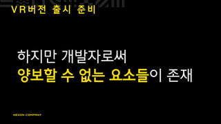 V R 버 전 출 시 준 비
하지만 개발자로써
양보할 수 없는 요소들이 존재
 