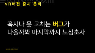V R 버 전 출 시 준 비
혹시나 못 고치는 버그가
나올까봐 마지막까지 노심초사
 
