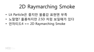 2D Raymarching Smoke
• Lit Particle은 좋지만 볼륨감 표현엔 부족
• 노말맵? 훌륭하지만 2.5D 처럼 보일때가 있다
• 언차티드4 == 2D Raymarching Smoke
 