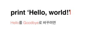 print ‘Hello, world!’
Hello를 Goodbye로 바꾸려면
 
