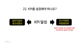 KPI 달성 우수직원의
하향평준화
일반직원의
생산성향상
특히 IT산업은 우수직원에 의해
프로젝트의 성패가 판가름
22. KPI를 설정해야 하나요?
 