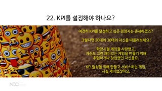 여전히 KPI를 달성하고 싶은 경영자는 존재하겠죠?
그렇다면 20대와 30대의 자신을 떠올려보세요!
학창시절 게임을 사랑했고,
자신도 그런 재미있는 게임을 만들기 위해
취업하거나 창업했던 자신을요.
KPI 달성을 위해 만들고 서비스하는 게임,
사실 재미없잖아요.
22. KPI를 설정해야 하나요?
 