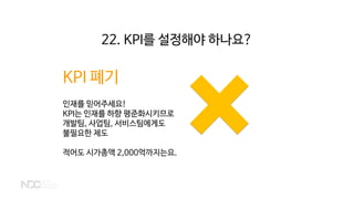 KPI 폐기
인재를 믿어주세요!
KPI는 인재를 하향 평준화시키므로
개발팀, 사업팀, 서비스팀에게도
불필요한 제도
적어도 시가총액 2,000억까지는요.
22. KPI를 설정해야 하나요?
 