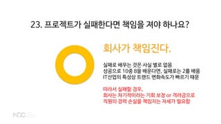 회사가 책임진다.
실패로 배우는 것은 사실 별로 없음
성공으로 10중 8을 배운다면, 실패로는 2를 배움
IT산업의 특성상 트랜드 변화속도가 빠르기 때문
따라서 실패할 경우,
회사는 차기작이라는 기회 보장 or 격려금으로
직원의 경력 손실을 책임지는 자세가 필요함
23. 프로젝트가 실패한다면 책임을 져야 하나요?
 