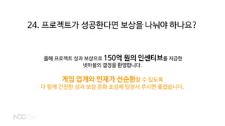 24. 프로젝트가 성공한다면 보상을 나눠야 하나요?
올해 프로젝트 성과 보상으로 150억 원의 인센티브를 지급한
넷마블의 결정을 환영합니다.
게임 업계와 인재가 선순환할 수 있도록
다 함께 건전한 성과 보상 문화 조성에 앞장서 주시면 좋겠습니다.
 