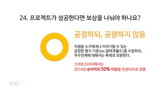 공정하되, 공평하지 않음
직원들 누구에게나 이야기할 수 있는
공정한 평가 기준(ex.참여개월수)을 수립하되,
우수인재에 대해서는 특례로 보완한다.
스마트스터디에서는
2016년 순이익의 50% 이상을 인센티브로 집행
24. 프로젝트가 성공한다면 보상을 나눠야 하나요?
 