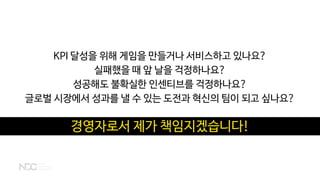 KPI 달성을 위해 게임을 만들거나 서비스하고 있나요?
실패했을 때 앞 날을 걱정하나요?
성공해도 불확실한 인센티브를 걱정하나요?
글로벌 시장에서 성과를 낼 수 있는 도전과 혁신의 팀이 되고 싶나요?
경영자로서 제가 책임지겠습니다!
 