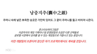 낭중지추(囊中之錐)
주머니 속에 넣은 뾰족한 송곳은 가만히 있어도 그 끝이 주머니를 뚫고 비어져 나온다.
몬스터슈퍼리그팀은
지금까지의 게임 기획이나 팀 운영방법과 조금은 다른 선택들로
글로벌 시장에서 성과를 낼 수 있는 게임팀으로 거듭나고 있는 중입니다.
이런 개발팀의 프론티어 정신은 차기 프로젝트에서도 계속될 것입니다.
 