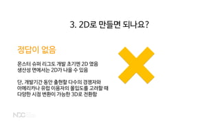 정답이 없음
몬스터 슈퍼 리그도 개발 초기엔 2D 였음
생산성 면에서는 2D가 나을 수 있음
단, 개발기간 동안 출현할 다수의 경쟁자와
아메리카나 유럽 이용자의 몰입도를 고려할 때
다양한 시점 변환이 가능한 3D로 전환함
3. 2D로 만들면 되나요?
 
