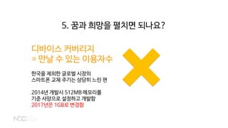 디바이스 커버리지
= 만날 수 있는 이용자수
한국을 제외한 글로벌 시장의
스마트폰 교체 주기는 상당히 느린 편
2014년 개발시 512MB 메모리를
기준 사양으로 설정하고 개발함
2017년은 1GB로 변경함
5. 꿈과 희망을 펼치면 되나요?
 