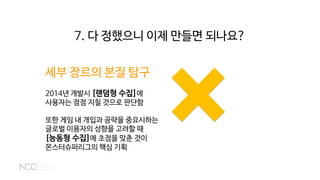 세부 장르의 본질 탐구
2014년 개발시 [랜덤형 수집]에
사용자는 점점 지칠 것으로 판단함
또한 게임 내 개입과 공략을 중요시하는
글로벌 이용자의 성향을 고려할 때
[능동형 수집]에 초점을 맞춘 것이
몬스터슈퍼리그의 핵심 기획
7. 다 정했으니 이제 만들면 되나요?
 