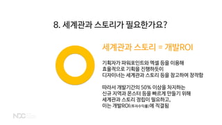 세계관과 스토리 = 개발ROI
기획자가 파워포인트와 엑셀 등을 이용해
효율적으로 기획을 진행하듯이
디자이너는 세계관과 스토리 등을 참고하여 창작함
따라서 개발기간의 50% 이상을 차지하는
신규 지역과 몬스터 등을 빠르게 만들기 위해
세계관과 스토리 정립이 필요하고,
이는 개발ROI(투자수익률)에 직결됨
8. 세계관과 스토리가 필요한가요?
 
