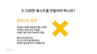 양보다는 동선
모바일 시대에 게임을 처음 시작한
수백&수천만 명의 사람들
이들은 퀘스트에 익숙하지 않음
퀘스트의 양보다는
인지/기억/수행/완료하는
쾌적한 동선을 먼저 구축해야 함
9. 다양한 퀘스트를 만들어야 하나요?
 