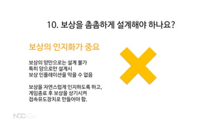 보상의 인지화가 중요
보상의 양만으로는 설계 불가
특히 양으로만 설계시
보상 인플레이션을 막을 수 없음
보상을 자연스럽게 인지하도록 하고,
게임종료 후 보상을 상기시켜
접속유도장치로 만들어야 함.
10. 보상을 촘촘하게 설계해야 하나요?
 