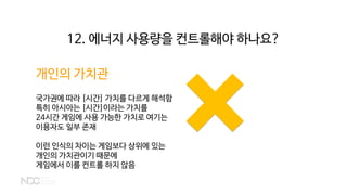 12. 에너지 사용량을 컨트롤해야 하나요?
개인의 가치관
국가권에 따라 [시간] 가치를 다르게 해석함
특히 아시아는 [시간]이라는 가치를
24시간 게임에 사용 가능한 가치로 여기는
이용자도 일부 존재
이런 인식의 차이는 게임보다 상위에 있는
개인의 가치관이기 때문에
게임에서 이를 컨트롤 하지 않음
 