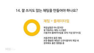 채팅 = 플레이타임
독립실험은 아니었지만
잘 작동하는 채팅 시스템은
사용자의 플레이타임을 30% 이상 증가시킴
자동전투의 꽃은 채팅
또한 활발한 채팅은 신규이용자의 게임 내
정착에도 좋은 영향을 줌
14. 잘 쓰지도 않는 채팅을 만들어야 하나요?
 