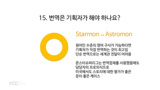 Starmon vs Astromon
원어민 수준의 영어 구사가 가능하다면
기획자가 직접 번역하는 것이 최고임
단순 번역으로는 세계관 전달이 어려움
몬스터슈퍼리그는 번역업체를 사용했음에도
담당자의 프로의식으로
미국에서도 스토리에 대한 평가가 좋은
운이 좋은 케이스
15. 번역은 기획자가 해야 하나요?
 