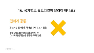 전세계 공통
튜토리얼 통과율은 국가별 차이가 크지 않음
잘못 만들어진 튜토리얼이 아닌 한
D+1 리텐션에는 큰 영향을 주지 않음
16. 국가별로 튜토리얼이 달라야 하나요?
 