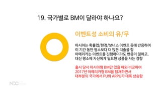 이벤트성 소비의 유/무
아시아는 확률업/한정/보너스 이벤트 등에 반응하여
이 기간 동안 평소보다 더 많은 지출을 함
아메리카는 이벤트를 진행하더라도 반응이 덜하고,
대신 평소에 자신에게 필요한 상품을 사는 경향
출시 당시 아시아형 BM만 있을 때와 비교하여
2017년 아메리카형 BM을 탑재하면서
대부분의 국가에서 PU와 ARPU가 대폭 상승함
19. 국가별로 BM이 달라야 하나요?
 