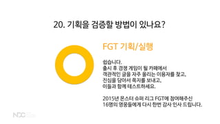 FGT 기획/실행
쉽습니다.
출시 후 경쟁 게임이 될 카페에서
객관적인 글을 자주 올리는 이용자를 찾고,
진심을 담아서 쪽지를 보내고,
이들과 함께 테스트하세요.
2015년 몬스터 슈퍼 리그 FGT에 참여해주신
16명의 영웅들에게 다시 한번 감사 인사 드립니다.
20. 기획을 검증할 방법이 있나요?
 