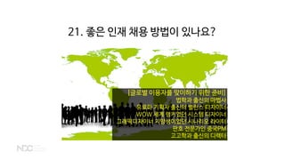 [글로벌 이용자를 맞이하기 위한 준비]
법학과 출신의 마법사
유료화 기획자 출신의 밸런스 디자이너
WOW 세계 랭커였던 시스템 디자이너
그래픽디자이너 지망생이었던 시나리오 라이터
판호 전문가인 중국PM
고고학과 출신의 디렉터
21. 좋은 인재 채용 방법이 있나요?
 