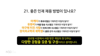 21. 좋은 인재 채용 방법이 있나요?
마케터가 튜토리얼을 기획하면 어떻게 될까?
유튜버가 마을 방송 시스템을 기획하면 어떻게 될까?
야구에 미친 사람이 턴제 전투 시스템을 기획하면 어떻게 될까?
정치외교학과 재학생이 클랜 선거 시스템을 기획하면 어떻게 될까?
...
글로벌 시장에서 사랑 받은 게임의 첫 단추는
다양한 경험을 갖춘 팀 구성이라고 생각합니다.
 