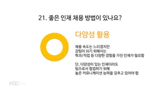 다양성 활용
채용 속도는 느리겠지만
강팀이 되기 위해서는
학과/직업 등 다양한 경험을 가진 인재가 필요함
단, 다양성이 있는 인재더라도
팀으로서 협업하기 위해
높은 커뮤니케이션 능력을 갖추고 있어야 함
21. 좋은 인재 채용 방법이 있나요?
 