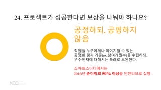 공정하되, 공평하지
않음
직원들 누구에게나 이야기할 수 있는
공정한 평가 기준(ex.참여개월수)을 수립하되,
우수인재에 대해서는 특례로 보완한다.
스마트스터디에서는
2016년 순이익의 50% 이상을 인센티브로 집행
24. 프로젝트가 성공한다면 보상을 나눠야 하나요?
 