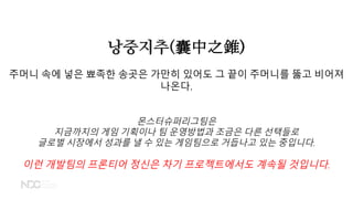 낭중지추(囊中之錐)
주머니 속에 넣은 뾰족한 송곳은 가만히 있어도 그 끝이 주머니를 뚫고 비어져
나온다.
몬스터슈퍼리그팀은
지금까지의 게임 기획이나 팀 운영방법과 조금은 다른 선택들로
글로벌 시장에서 성과를 낼 수 있는 게임팀으로 거듭나고 있는 중입니다.
이런 개발팀의 프론티어 정신은 차기 프로젝트에서도 계속될 것입니다.
 