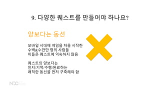 양보다는 동선
모바일 시대에 게임을 처음 시작한
수백&수천만 명의 사람들
이들은 퀘스트에 익숙하지 않음
퀘스트의 양보다는
인지/기억/수행/완료하는
쾌적한 동선을 먼저 구축해야 함
9. 다양한 퀘스트를 만들어야 하나요?
 