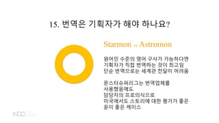 Starmon vs Astromon
원어민 수준의 영어 구사가 가능하다면
기획자가 직접 번역하는 것이 최고임
단순 번역으로는 세계관 전달이 어려움
몬스터슈퍼리그는 번역업체를
사용했음에도
담당자의 프로의식으로
미국에서도 스토리에 대한 평가가 좋은
운이 좋은 케이스
15. 번역은 기획자가 해야 하나요?
 