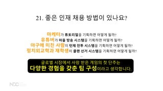 21. 좋은 인재 채용 방법이 있나요?
마케터가 튜토리얼을 기획하면 어떻게 될까?
유튜버가 마을 방송 시스템을 기획하면 어떻게 될까?
야구에 미친 사람이 턴제 전투 시스템을 기획하면 어떻게 될까?
정치외교학과 재학생이 클랜 선거 시스템을 기획하면 어떻게 될까?
...
글로벌 시장에서 사랑 받은 게임의 첫 단추는
다양한 경험을 갖춘 팀 구성이라고 생각합니다.
 