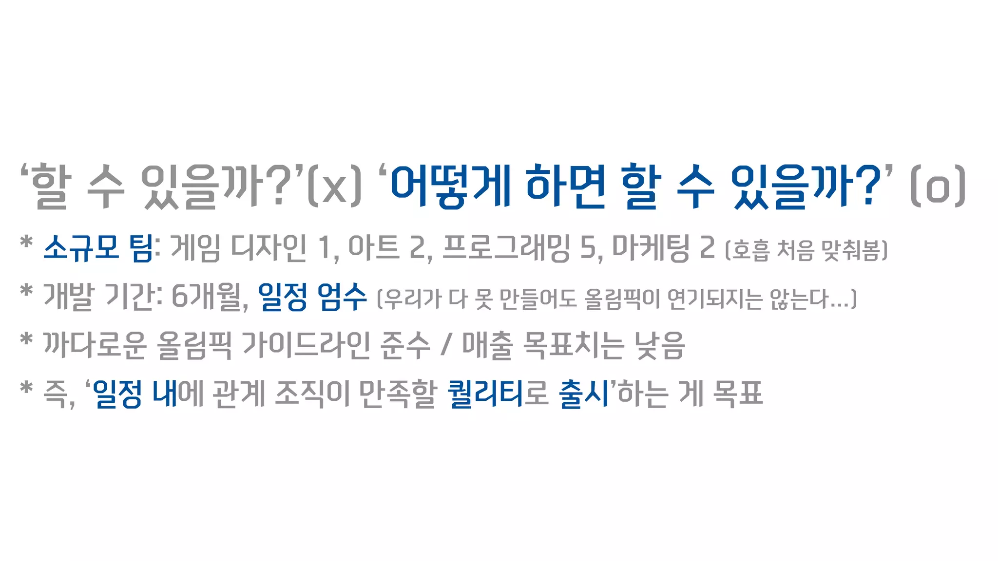 ‘할 수 있을까?’(x) ‘어떻게 하면 할 수 있을까?’ (o)
* 소규모 팀: 게임 디자인 1, 아트 2, 프로그래밍 5, 마케팅 2 (호흡 처음 맞춰봄)
* 개발 기간: 6개월, 일정 엄수 (우리가 다 못 만들어도 올림픽이 연기되지는 않는다…)
* 까다로운 올림픽 가이드라인 준수 / 매출 목표치는 낮음
* 즉, ‘일정 내에 관계 조직이 만족할 퀄리티로 출시’하는 게 목표
 