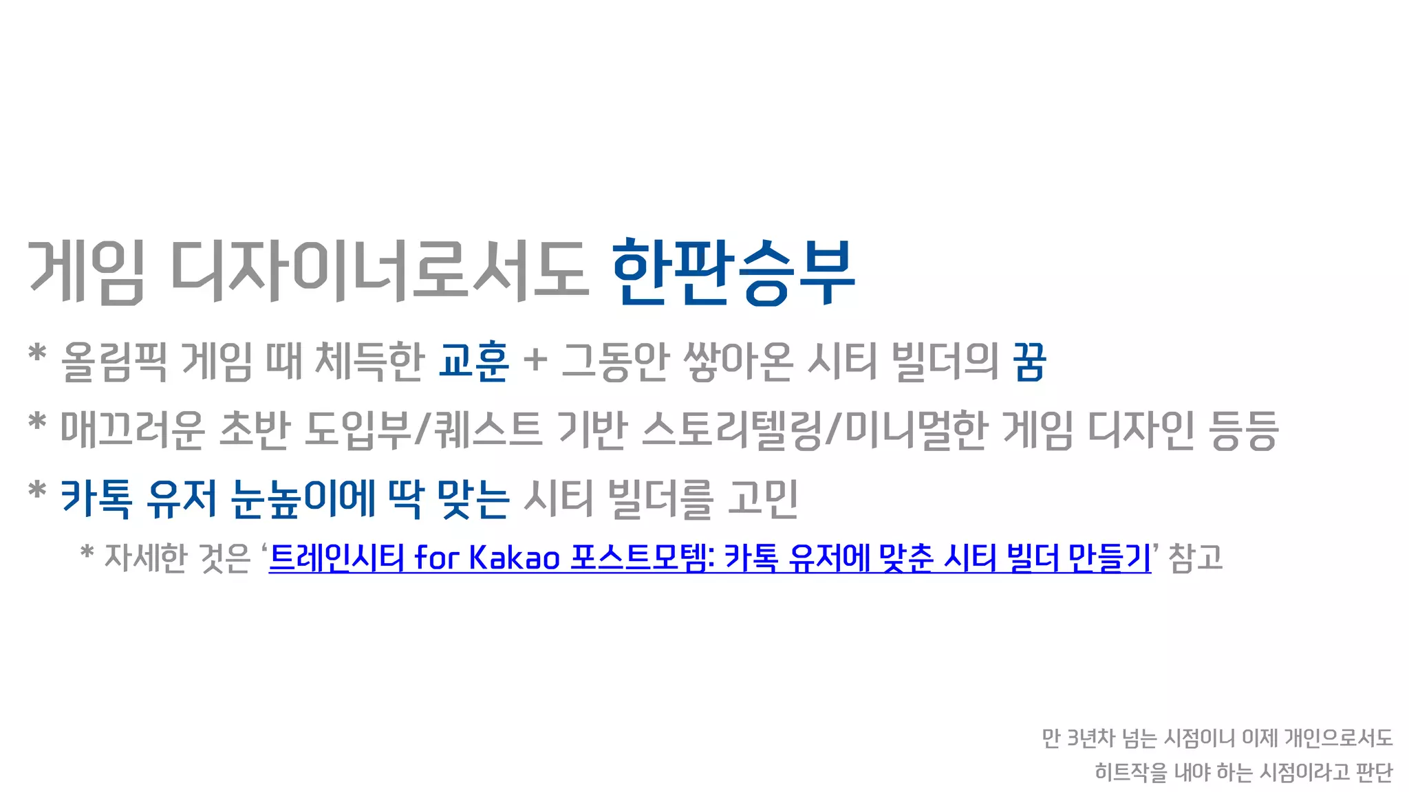 게임 디자이너로서도 한판승부
* 올림픽 게임 때 체득한 교훈 + 그동안 쌓아온 시티 빌더의 꿈
* 매끄러운 초반 도입부/퀘스트 기반 스토리텔링/미니멀한 게임 디자인 등등
* 카톡 유저 눈높이에 딱 맞는 시티 빌더를 고민
* 자세한 것은 ‘트레인시티 for Kakao 포스트모템: 카톡 유저에 맞춘 시티 빌더 만들기’ 참고
만 3년차 넘는 시점이니 이제 개인으로서도
히트작을 내야 하는 시점이라고 판단
 