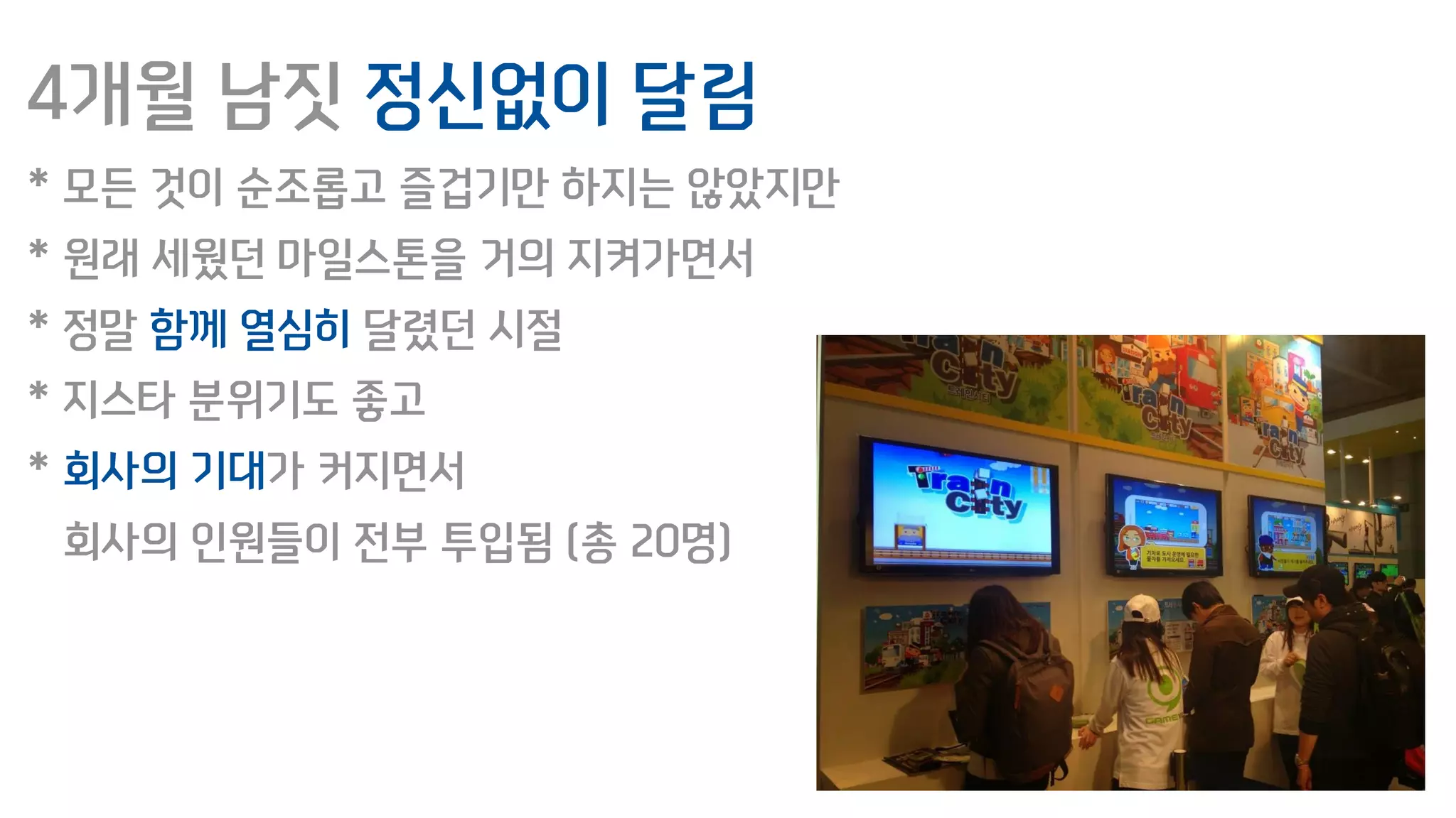 4개월 남짓 정신없이 달림
* 모든 것이 순조롭고 즐겁기만 하지는 않았지만
* 원래 세웠던 마일스톤을 거의 지켜가면서
* 정말 함께 열심히 달렸던 시절
* 지스타 분위기도 좋고
* 회사의 기대가 커지면서
회사의 인원들이 전부 투입됨 (총 20명)
 