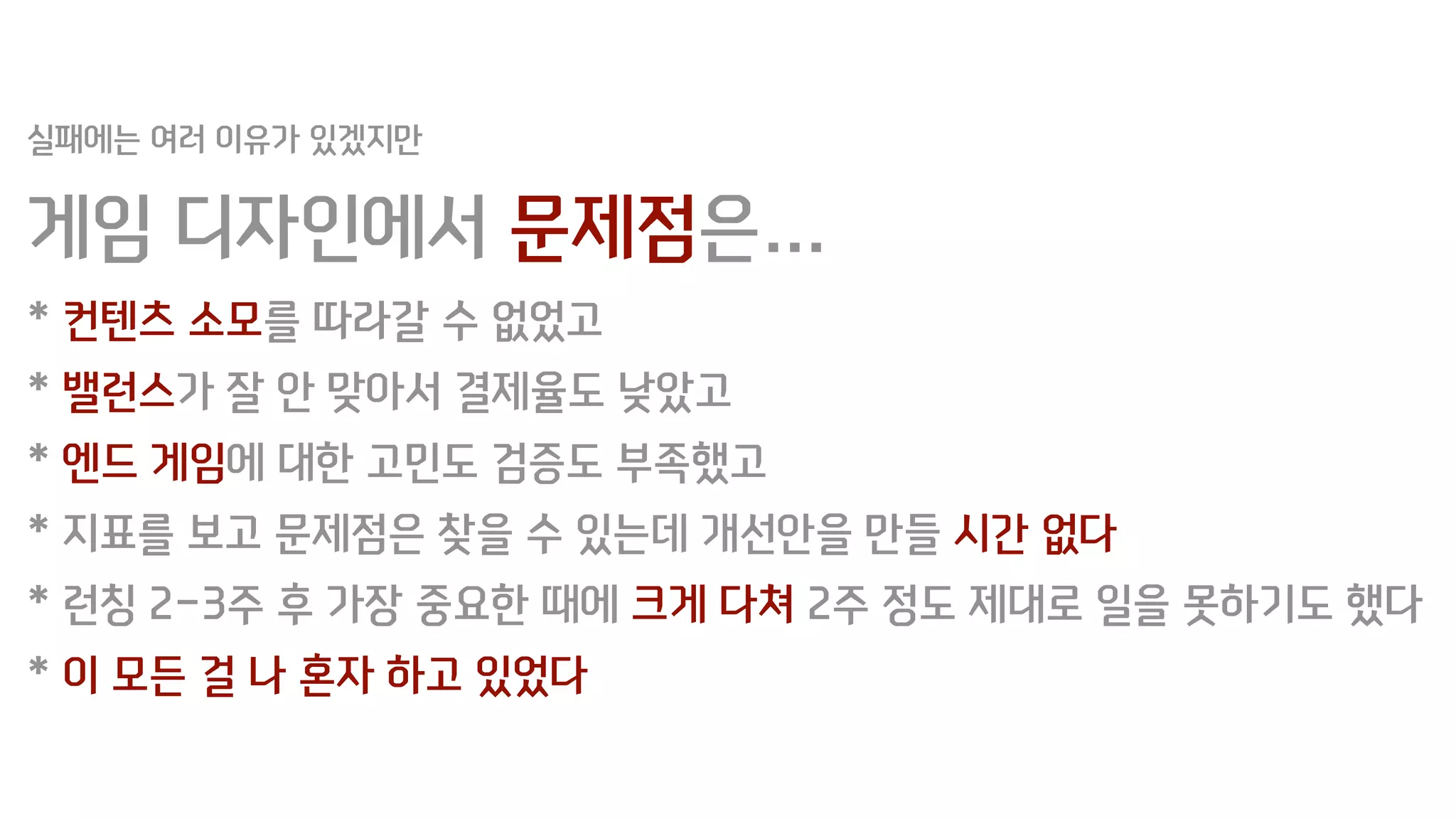 실패에는 여러 이유가 있겠지만
게임 디자인에서 문제점은…
* 컨텐츠 소모를 따라갈 수 없었고
* 밸런스가 잘 안 맞아서 결제율도 낮았고
* 엔드 게임에 대한 고민도 검증도 부족했고
* 지표를 보고 문제점은 찾을 수 있는데 개선안을 만들 시간 없다
* 런칭 2-3주 후 가장 중요한 때에 크게 다쳐 2주 정도 제대로 일을 못하기도 했다
* 이 모든 걸 나 혼자 하고 있었다
 
